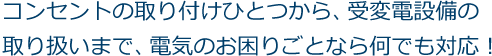 コンセントの取り付けひとつから、受変電設備の取り扱いまで、電気のお困りごとならなんでも対応！