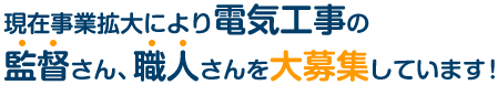 現在事業拡大により電気工事の監督さん、職人さんを大募集しています！